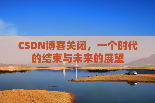 CSDN博客关闭，一个时代的结束与未来的展望