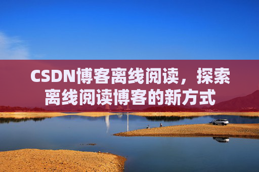 CSDN博客离线阅读，探索离线阅读博客的新方式